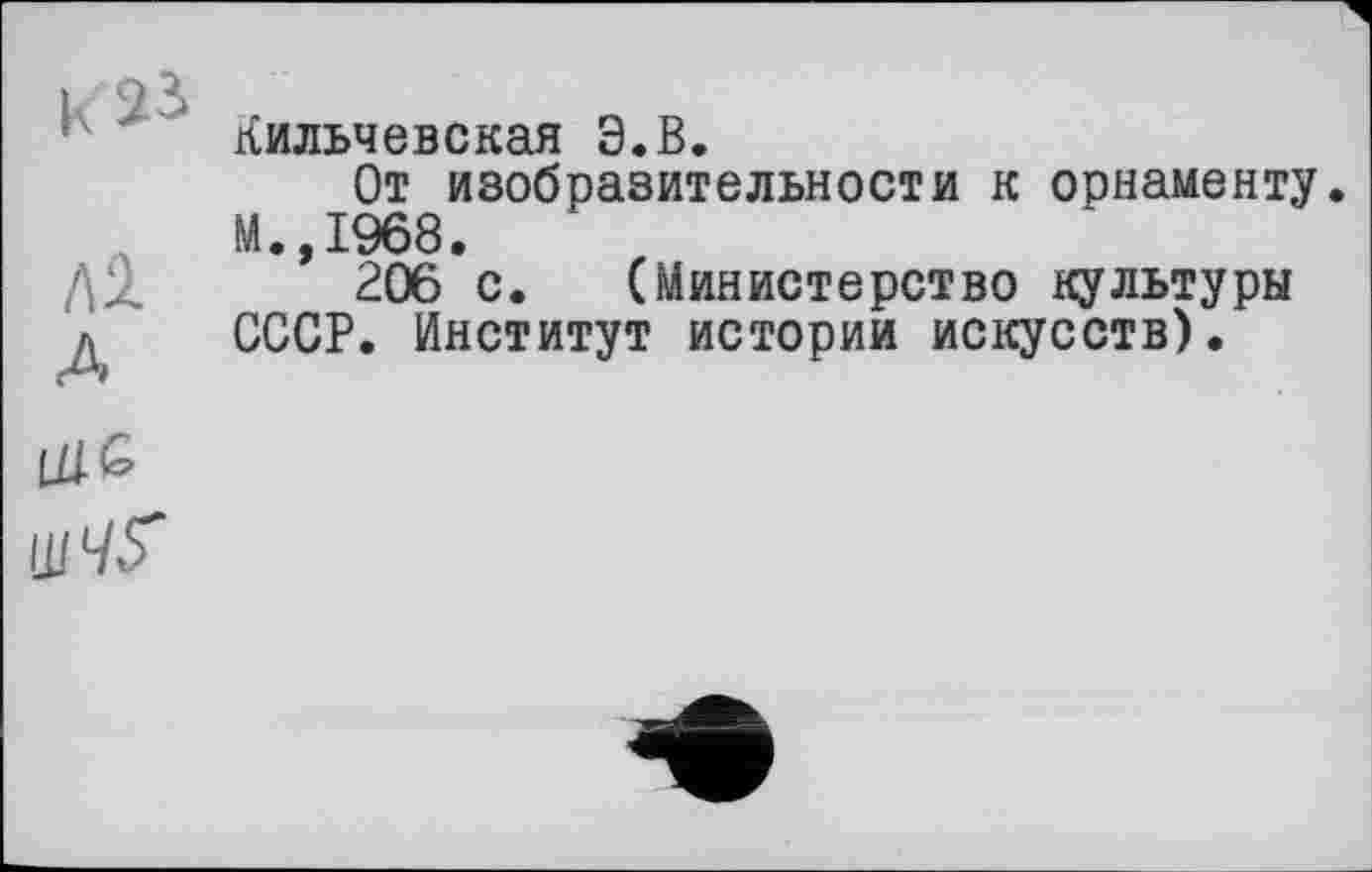 ﻿ЛІ
A
Кильчевская Э.В.
От изобразительности к орнаменту М.,1968.
206 с. (Министерство культуры СССР. Институт истории искусств).